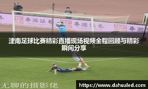 津南足球比赛精彩直播现场视频全程回顾与精彩瞬间分享