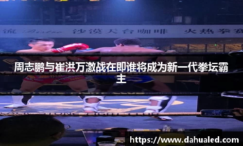 周志鹏与崔洪万激战在即谁将成为新一代拳坛霸主